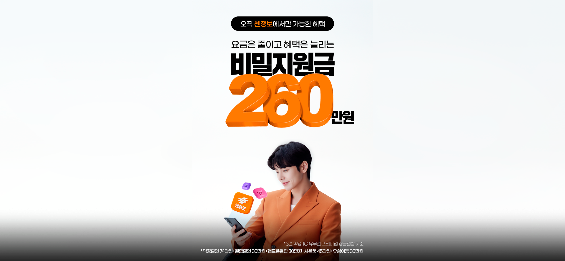 오직 쎈정보에서만 가능한 혜택. 요금은 줄이고 혜택은 늘리는 비밀지원금 260만원.
                    *3년 약정 1G 유무선 프리미엄 싱글결합 기준. *약정할인 74만원 + 결합할인 30만원 + 핸드폰결합 30만원+사은품 45만원 + 유심이동 30만원 